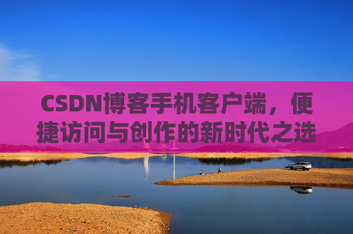 CSDN博客手机客户端，便捷访问与创作的新时代之选